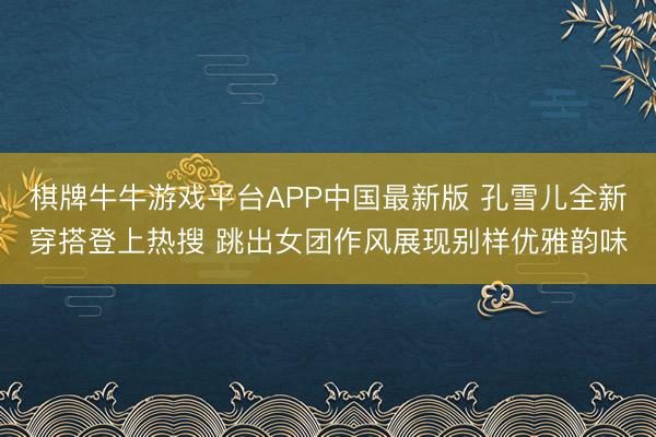 棋牌牛牛游戏平台APP中国最新版 孔雪儿全新穿搭登上热搜 跳出女团作风展现别样优雅韵味