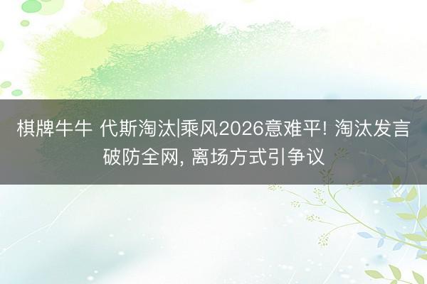 棋牌牛牛 代斯淘汰|乘风2026意难平! 淘汰发言破防全网， 离场方式引争议