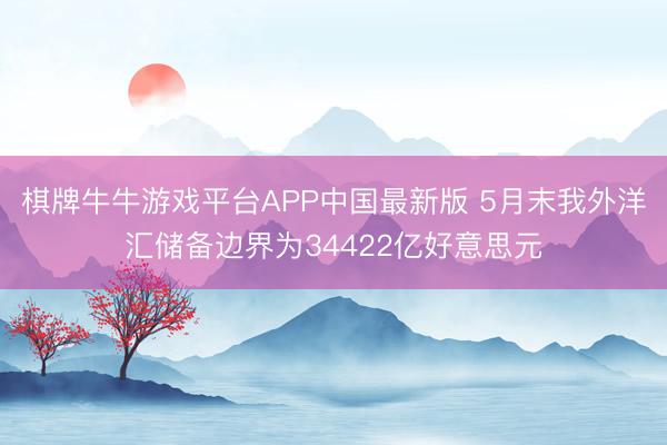 棋牌牛牛游戏平台APP中国最新版 5月末我外洋汇储备边界为34422亿好意思元