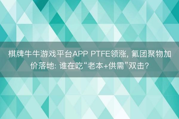 棋牌牛牛游戏平台APP PTFE领涨， 氟团聚物加价落地: 谁在吃“老本+供需”双击?