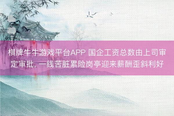棋牌牛牛游戏平台APP 国企工资总数由上司审定审批， 一线苦脏累险岗亭迎来薪酬歪斜利好