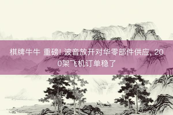 棋牌牛牛 重磅! 波音放开对华零部件供应， 200架飞机订单稳了