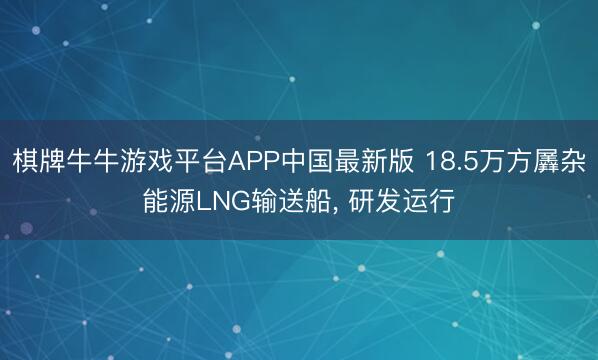 棋牌牛牛游戏平台APP中国最新版 18.5万方羼杂能源LNG输送船， 研发运行