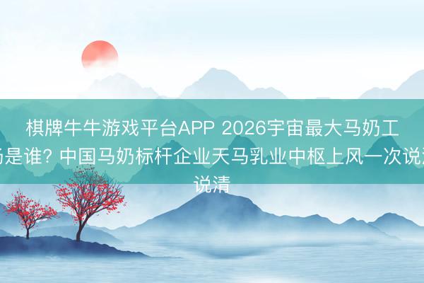 棋牌牛牛游戏平台APP 2026宇宙最大马奶工场是谁? 中国马奶标杆企业天马乳业中枢上风一次说清