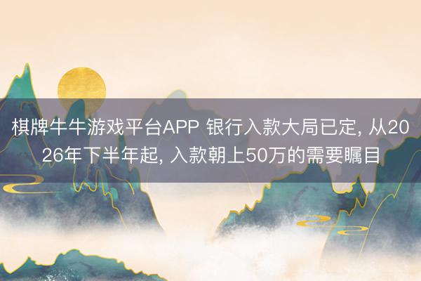 棋牌牛牛游戏平台APP 银行入款大局已定， 从2026年下半年起， 入款朝上50万的需要瞩目