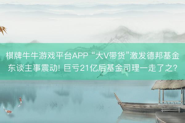 棋牌牛牛游戏平台APP “大V带货”激发德邦基金东谈主事震动! 巨亏21亿后基金司理一走了之?