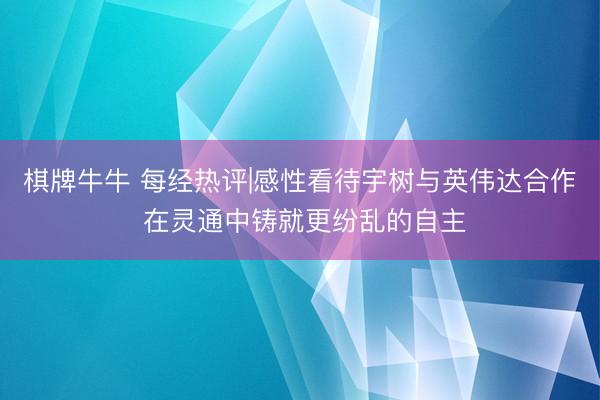 棋牌牛牛 每经热评|感性看待宇树与英伟达合作 在灵通中铸就更纷乱的自主