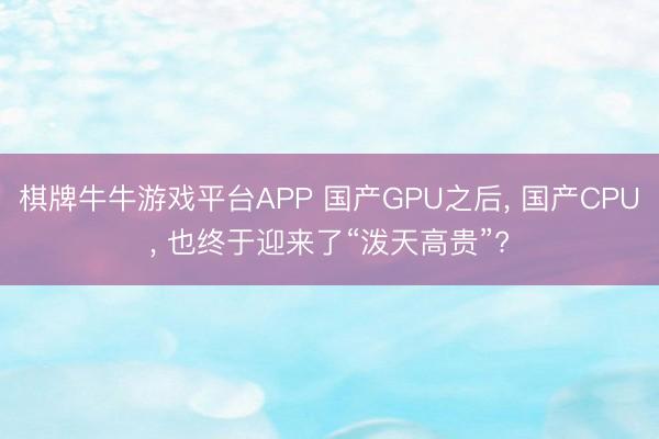 棋牌牛牛游戏平台APP 国产GPU之后， 国产CPU， 也终于迎来了“泼天高贵”?