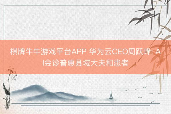 棋牌牛牛游戏平台APP 华为云CEO周跃峰: AI会诊普惠县域大夫和患者