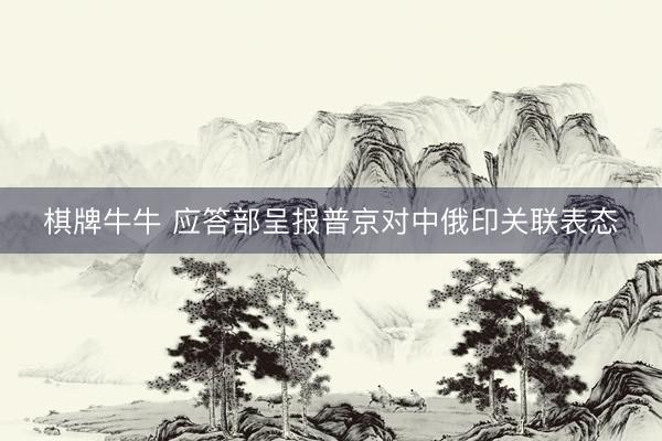 棋牌牛牛 应答部呈报普京对中俄印关联表态