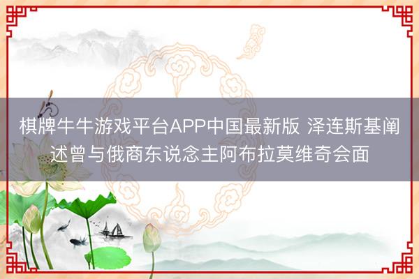 棋牌牛牛游戏平台APP中国最新版 泽连斯基阐述曾与俄商东说念主阿布拉莫维奇会面
