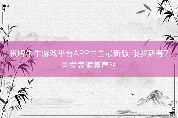 棋牌牛牛游戏平台APP中国最新版 俄罗斯等7国发表辘集声明