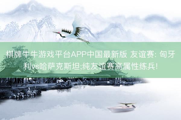 棋牌牛牛游戏平台APP中国最新版 友谊赛: 匈牙利vs哈萨克斯坦;纯友谊赛高属性练兵!