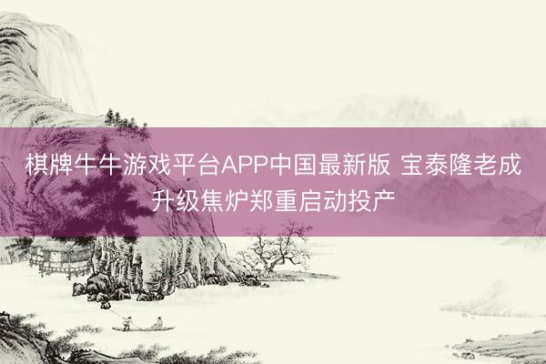 棋牌牛牛游戏平台APP中国最新版 宝泰隆老成升级焦炉郑重启动投产