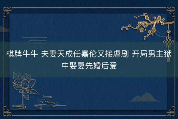 棋牌牛牛 夫妻天成任嘉伦又接虐剧 开局男主狱中娶妻先婚后爱