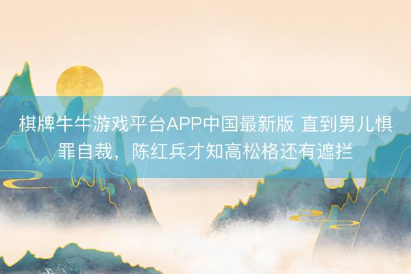 棋牌牛牛游戏平台APP中国最新版 直到男儿惧罪自裁,陈红兵才知高松格还有遮拦