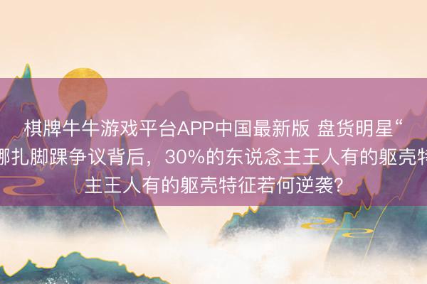 棋牌牛牛游戏平台APP中国最新版 盘货明星“避讳残障”：娜扎脚踝争议背后，30%的东说念主王人有的躯壳特征若何逆袭？