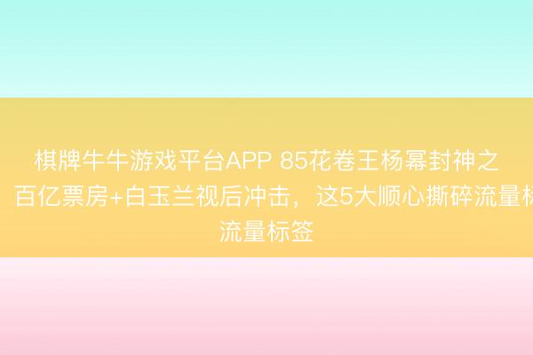 棋牌牛牛游戏平台APP 85花卷王杨幂封神之路！百亿票房+白玉兰视后冲击，这5大顺心撕碎流量标签