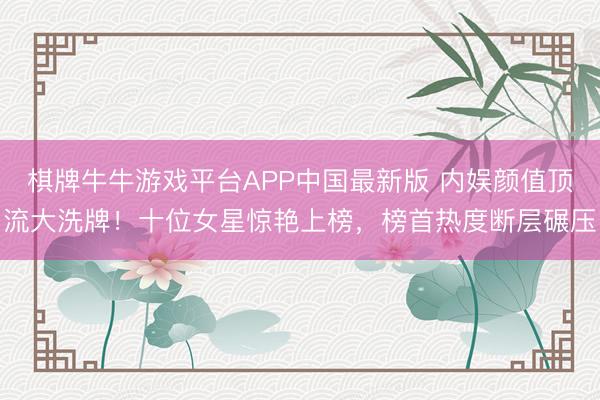 棋牌牛牛游戏平台APP中国最新版 内娱颜值顶流大洗牌!十位女星惊艳上榜,榜首热度断层碾压
