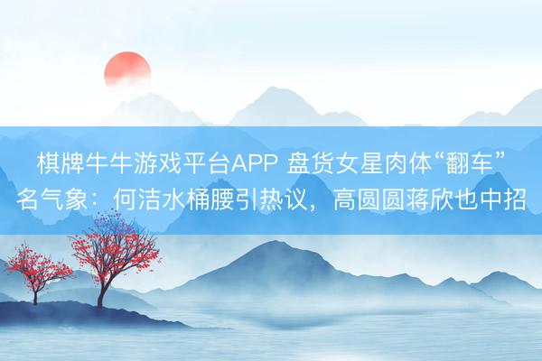 棋牌牛牛游戏平台APP 盘货女星肉体“翻车”名气象：何洁水桶腰引热议，高圆圆蒋欣也中招
