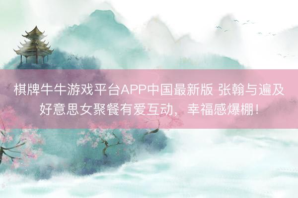 棋牌牛牛游戏平台APP中国最新版 张翰与遍及好意思女聚餐有爱互动，幸福感爆棚！