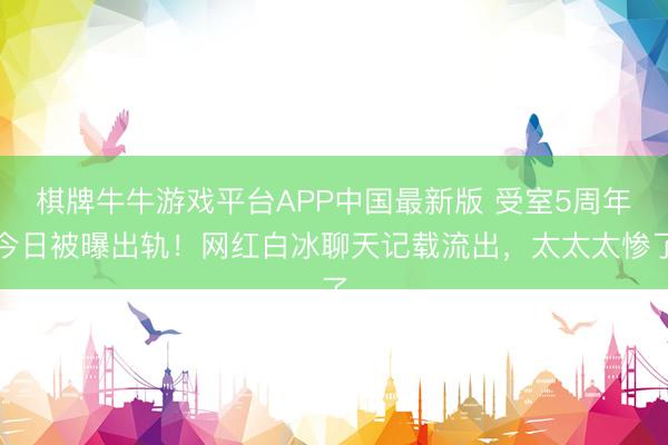 棋牌牛牛游戏平台APP中国最新版 受室5周年今日被曝出轨！网红白冰聊天记载流出，太太太惨了
