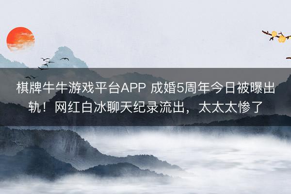 棋牌牛牛游戏平台APP 成婚5周年今日被曝出轨！网红白冰聊天纪录流出，太太太惨了