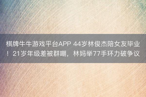 棋牌牛牛游戏平台APP 44岁林俊杰陪女友毕业！21岁年级差被群嘲，林妈举77手环力破争议