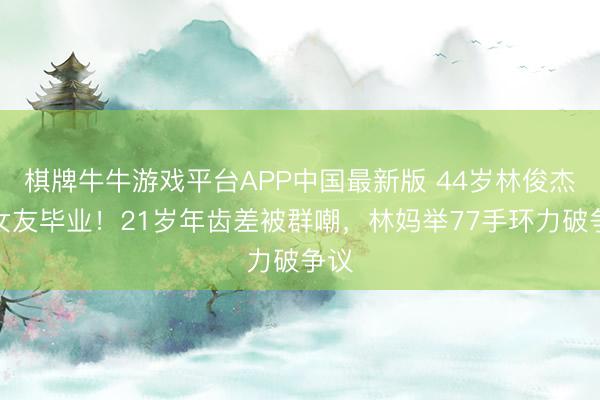 棋牌牛牛游戏平台APP中国最新版 44岁林俊杰陪女友毕业！21岁年齿差被群嘲，林妈举77手环力破争议