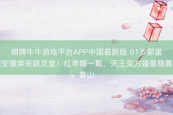 棋牌牛牛游戏平台APP中国最新版 61岁郭富城安徽奔丧跪灵堂！红孝帽一戴，天王变方媛最稳靠山