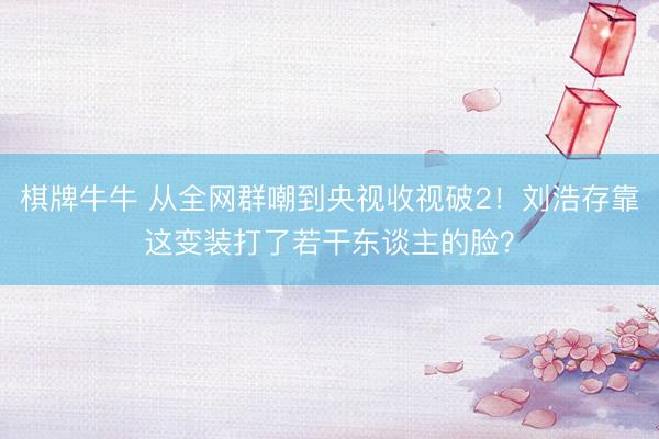 棋牌牛牛 从全网群嘲到央视收视破2！刘浩存靠这变装打了若干东谈主的脸？
