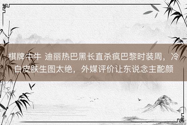 棋牌牛牛 迪丽热巴黑长直杀疯巴黎时装周，冷白皮肤生图太绝，外媒评价让东说念主酡颜