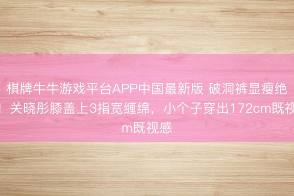 棋牌牛牛游戏平台APP中国最新版 破洞裤显瘦绝招!关晓彤膝盖上3指宽缠绵,小个子穿出172cm既视感