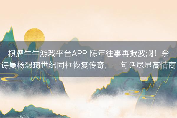 棋牌牛牛游戏平台APP 陈年往事再掀波澜！佘诗曼杨想琦世纪同框恢复传奇，一句话尽显高情商