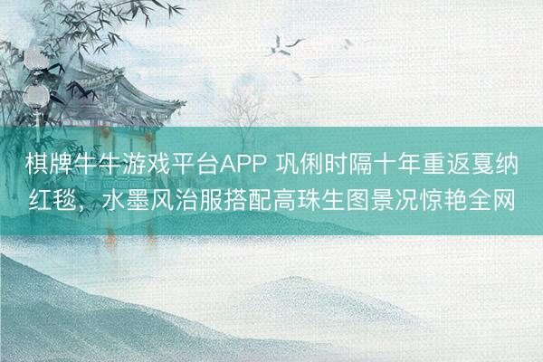 棋牌牛牛游戏平台APP 巩俐时隔十年重返戛纳红毯，水墨风治服搭配高珠生图景况惊艳全网