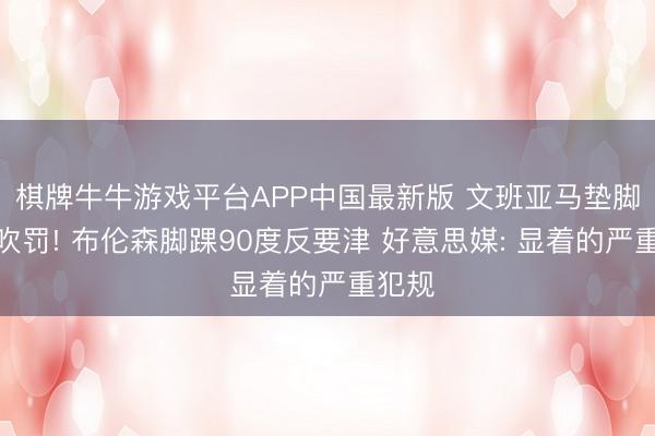 棋牌牛牛游戏平台APP中国最新版 文班亚马垫脚躲过吹罚! 布伦森脚踝90度反要津 好意思媒: 显着的严重犯规