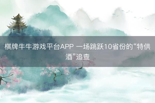 棋牌牛牛游戏平台APP 一场跳跃10省份的“特供酒”追查