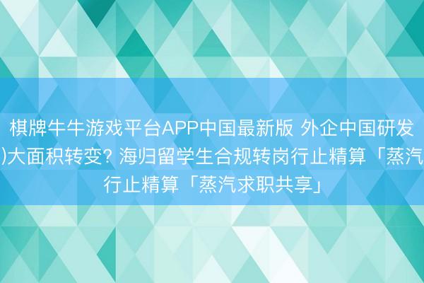 棋牌牛牛游戏平台APP中国最新版 外企中国研发中心(CRC)大面积转变? 海归留学生合规转岗行止精算「蒸汽求职共享」