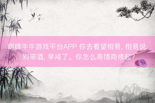 棋牌牛牛游戏平台APP 你去看望相易， 相易说: 别带酒， 早戒了。你怎么高情商修起?