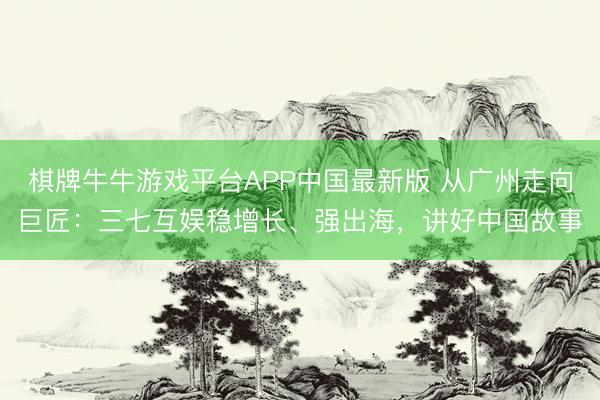 棋牌牛牛游戏平台APP中国最新版 从广州走向巨匠：三七互娱稳增长、强出海，讲好中国故事