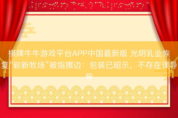 棋牌牛牛游戏平台APP中国最新版 光明乳业恢复“崭新牧场”被指擦边：包装已昭示，不存在误导