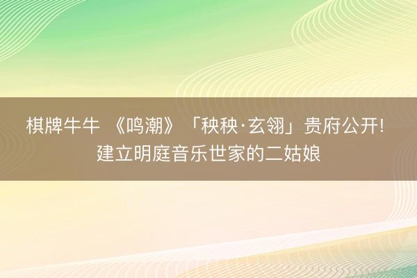 棋牌牛牛 《鸣潮》「秧秧·玄翎」贵府公开! 建立明庭音乐世家的二姑娘