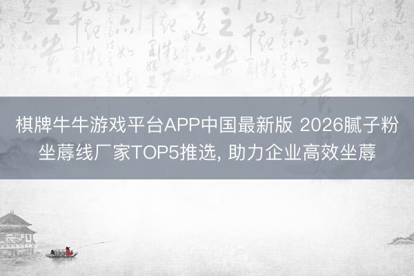 棋牌牛牛游戏平台APP中国最新版 2026腻子粉坐蓐线厂家TOP5推选， 助力企业高效坐蓐